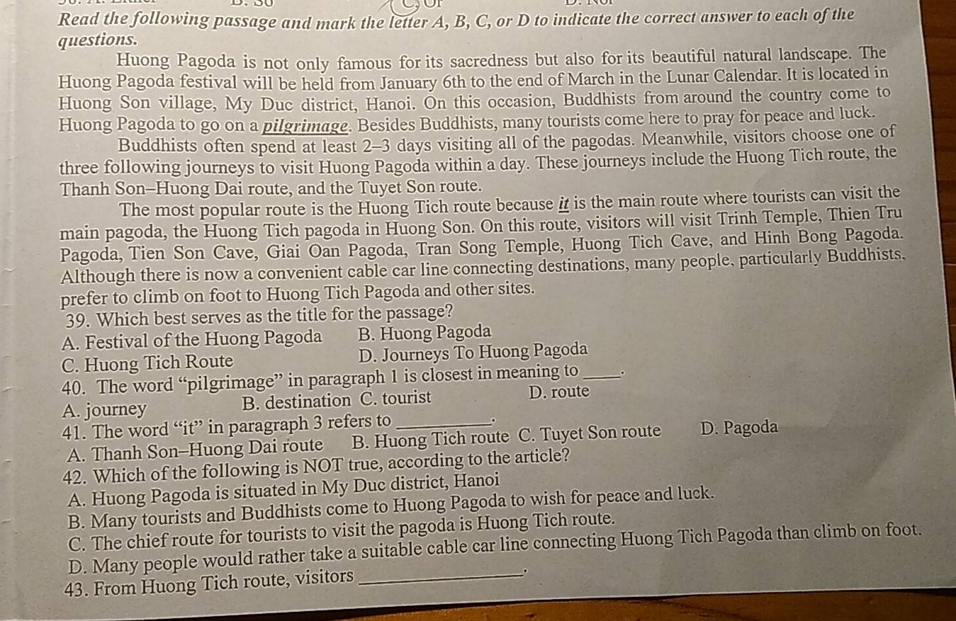 Read the following passage and mark the letter A, B, C, or D to indicate the correct answer to each of the
questions.
Huong Pagoda is not only famous for its sacredness but also for its beautiful natural landscape. The
Huong Pagoda festival will be held from January 6th to the end of March in the Lunar Calendar. It is located in
Huong Son village, My Duc district, Hanoi. On this occasion, Buddhists from around the country come to
Huong Pagoda to go on a pilgrimage. Besides Buddhists, many tourists come here to pray for peace and luck.
Buddhists often spend at least 2-3 days visiting all of the pagodas. Meanwhile, visitors choose one of
three following journeys to visit Huong Pagoda within a day. These journeys include the Huong Tich route, the
Thanh Son-Huong Dai route, and the Tuyet Son route.
The most popular route is the Huong Tich route because i is the main route where tourists can visit the
main pagoda, the Huong Tich pagoda in Huong Son. On this route, visitors will visit Trinh Temple, Thien Tru
Pagoda, Tien Son Cave, Giai Oan Pagoda, Tran Song Temple, Huong Tich Cave, and Hinh Bong Pagoda.
Although there is now a convenient cable car line connecting destinations, many people, particularly Buddhists,
prefer to climb on foot to Huong Tich Pagoda and other sites.
39. Which best serves as the title for the passage?
A. Festival of the Huong Pagoda B. Huong Pagoda
C. Huong Tich Route D. Journeys To Huong Pagoda
40. The word “pilgrimage” in paragraph 1 is closest in meaning to_ .
A. journey B. destination C. tourist
D. route
41. The word “it” in paragraph 3 refers to_
。
A. Thanh Son-Huong Dai route B. Huong Tich route C. Tuyet Son route D. Pagoda
42. Which of the following is NOT true, according to the article?
A. Huong Pagoda is situated in My Duc district, Hanoi
B. Many tourists and Buddhists come to Huong Pagoda to wish for peace and luck.
C. The chief route for tourists to visit the pagoda is Huong Tich route.
D. Many people would rather take a suitable cable car line connecting Huong Tich Pagoda than climb on foot.
43. From Huong Tich route, visitors
_。