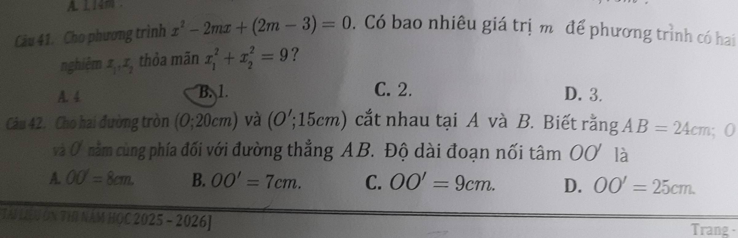 A. 114 .
Câu 41. Cho phương trình x^2-2mx+(2m-3)=0. Có bao nhiêu giá trị m để phương trình có hai
nghiêm 1,, 1, thỏa mãn x_1^2+x_2^2=9 ?
B. 1. C. 2.
A. 4 D. 3.
- 
Câu 42. Cho hai đường tròn (C ); 20cm 2) và (0'; 1 10cm n ) cắt nhau tại A và B. Biết rằng AB=24cm; 0
và 0 nằm cùng phía đối với đường thẳng AB. Độ dài đoạn nối tâm OO là
A. OO'=8cm. B. OO'=7cm. C. OO'=9cm. OO'=25cm. 
D.
TAL LIU ON THI NAM HOC 2025 - 2026]
Trang