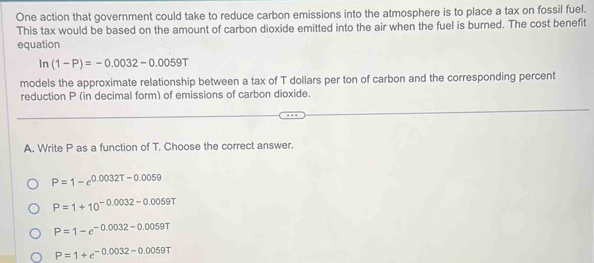 One action that government could take to reduce carbon emissions into the atmosphere is to place a tax on fossil fuel.
This tax would be based on the amount of carbon dioxide emitted into the air when the fuel is burned. The cost benefit
equation
In(1-P)=-0.0032-0.0059T
models the approximate relationship between a tax of T dollars per ton of carbon and the corresponding percent
reduction P (in decimal form) of emissions of carbon dioxide.
A. Write P as a function of T. Choose the correct answer.
P=1-e^(0.0032T-0.0059)
P=1+10^(-0.0032-0.0059T)
P=1-e^(-0.0032-0.0059T)
P=1+e^(-0.0032-0.0059T)