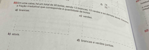 1  16/24 =
futebal
g mai
Em uma caixa, há um total de 30 bolas, sendo 12 brancas, 15 verdes e as demais azuis. Escien a) brancas. a fração irredutível que corresponde à quantidade de bolas
cidad
c) verdes
b) azuis.
d) brancas e verdes juntas.