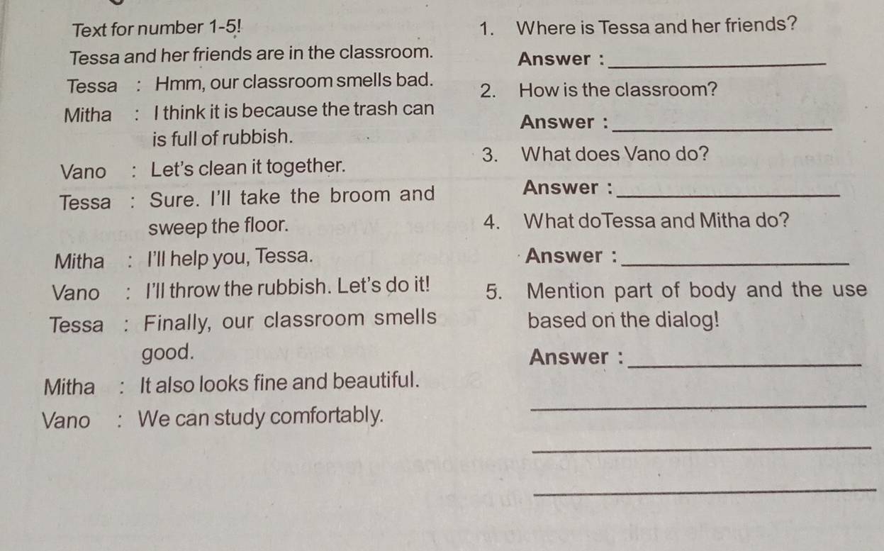 Text for number 1-5! 1. Where is Tessa and her friends? 
Tessa and her friends are in the classroom. Answer :_ 
Tessa : Hmm, our classroom smells bad. 2. How is the classroom? 
Mitha : I think it is because the trash can 
Answer :_ 
is full of rubbish. 
3. What does Vano do? 
Vano : Let's clean it together. 
Tessa : Sure. I'll take the broom and_ 
Answer : 
sweep the floor. 4. What doTessa and Mitha do? 
Mitha : I'll help you, Tessa. Answer :_ 
Vano : I'll throw the rubbish. Let's do it! 5. Mention part of body and the use 
Tessa : Finally, our classroom smells based on the dialog! 
good. Answer :_ 
Mitha : It also looks fine and beautiful. 
Vano : We can study comfortably. 
_ 
_ 
_