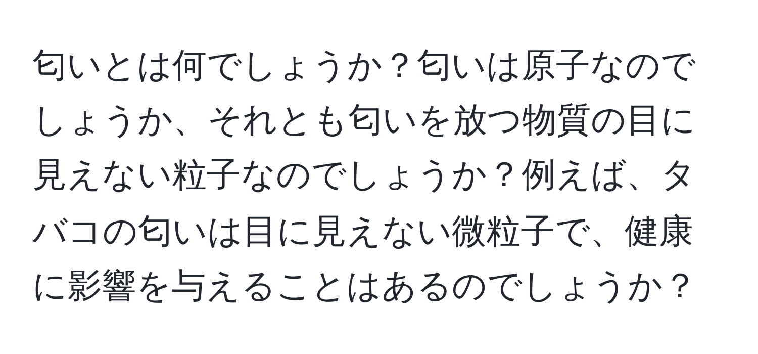 匂いとは何でしょうか？匂いは原子なのでしょうか、それとも匂いを放つ物質の目に見えない粒子なのでしょうか？例えば、タバコの匂いは目に見えない微粒子で、健康に影響を与えることはあるのでしょうか？