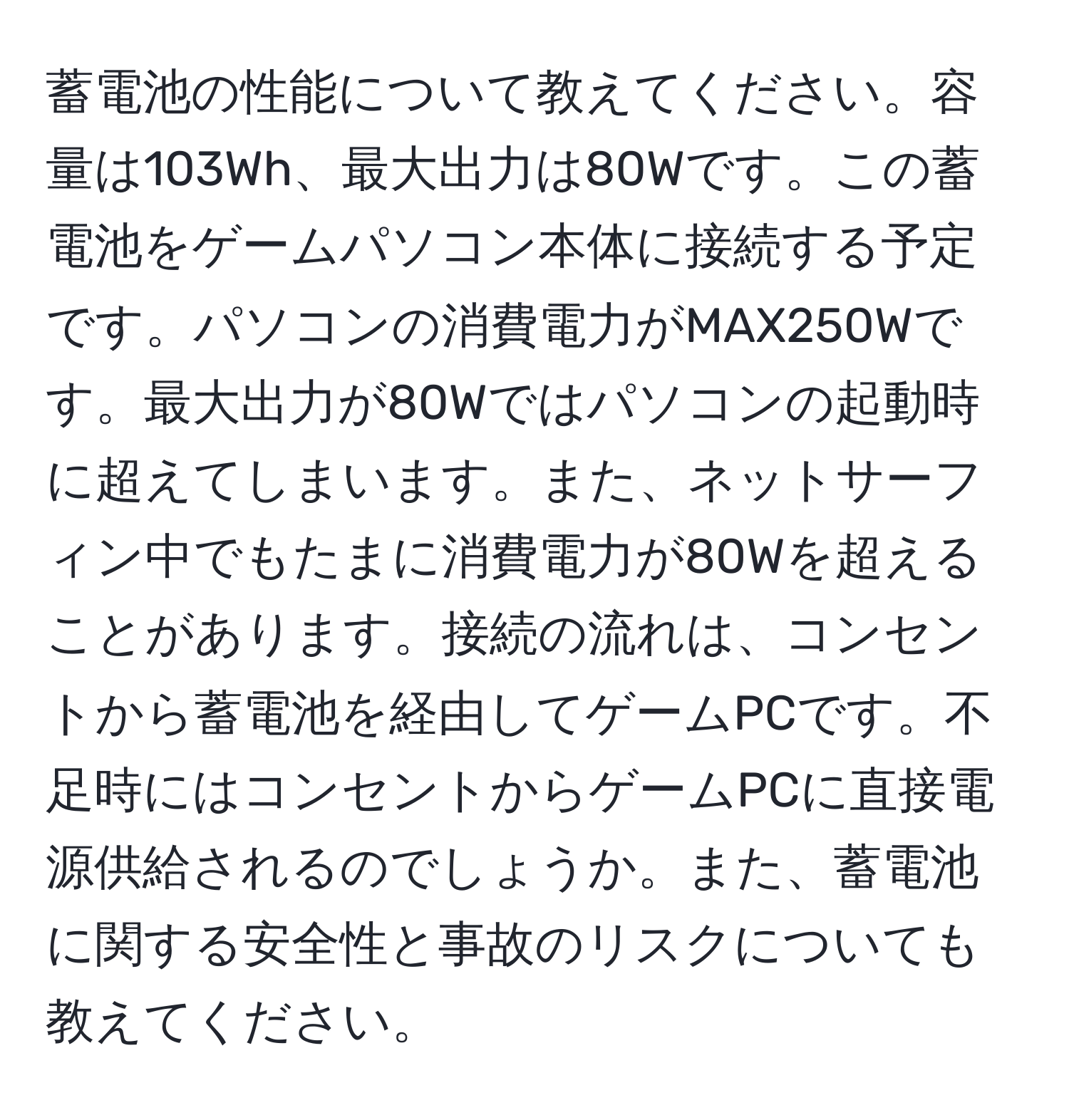 蓄電池の性能について教えてください。容量は103Wh、最大出力は80Wです。この蓄電池をゲームパソコン本体に接続する予定です。パソコンの消費電力がMAX250Wです。最大出力が80Wではパソコンの起動時に超えてしまいます。また、ネットサーフィン中でもたまに消費電力が80Wを超えることがあります。接続の流れは、コンセントから蓄電池を経由してゲームPCです。不足時にはコンセントからゲームPCに直接電源供給されるのでしょうか。また、蓄電池に関する安全性と事故のリスクについても教えてください。