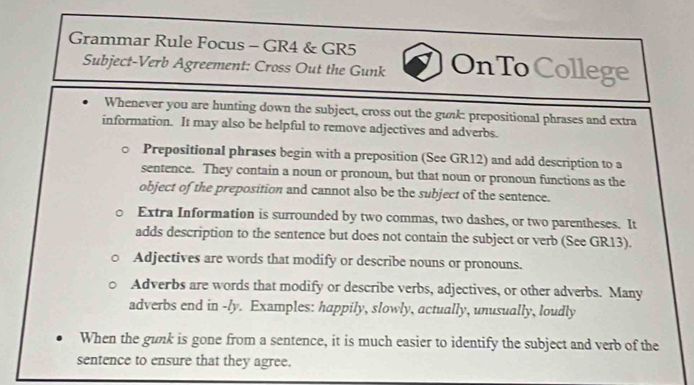 Grammar Rule Focus - GR4 & GR5 
Subject-Verb Agreement: Cross Out the Gunk OnTo College 
Whenever you are hunting down the subject, cross out the gunk: prepositional phrases and extra 
information. It may also be helpful to remove adjectives and adverbs. 
Prepositional phrases begin with a preposition (See GR12) and add description to a 
sentence. They contain a noun or pronoun, but that noun or pronoun functions as the 
object of the preposition and cannot also be the subject of the sentence. 
Extra Information is surrounded by two commas, two dashes, or two parentheses. It 
adds description to the sentence but does not contain the subject or verb (See GR13). 
Adjectives are words that modify or describe nouns or pronouns. 
Adverbs are words that modify or describe verbs, adjectives, or other adverbs. Many 
adverbs end in -ly. Examples: happily, slowly, actually, unusually, loudly 
When the gunk is gone from a sentence, it is much easier to identify the subject and verb of the 
sentence to ensure that they agree.