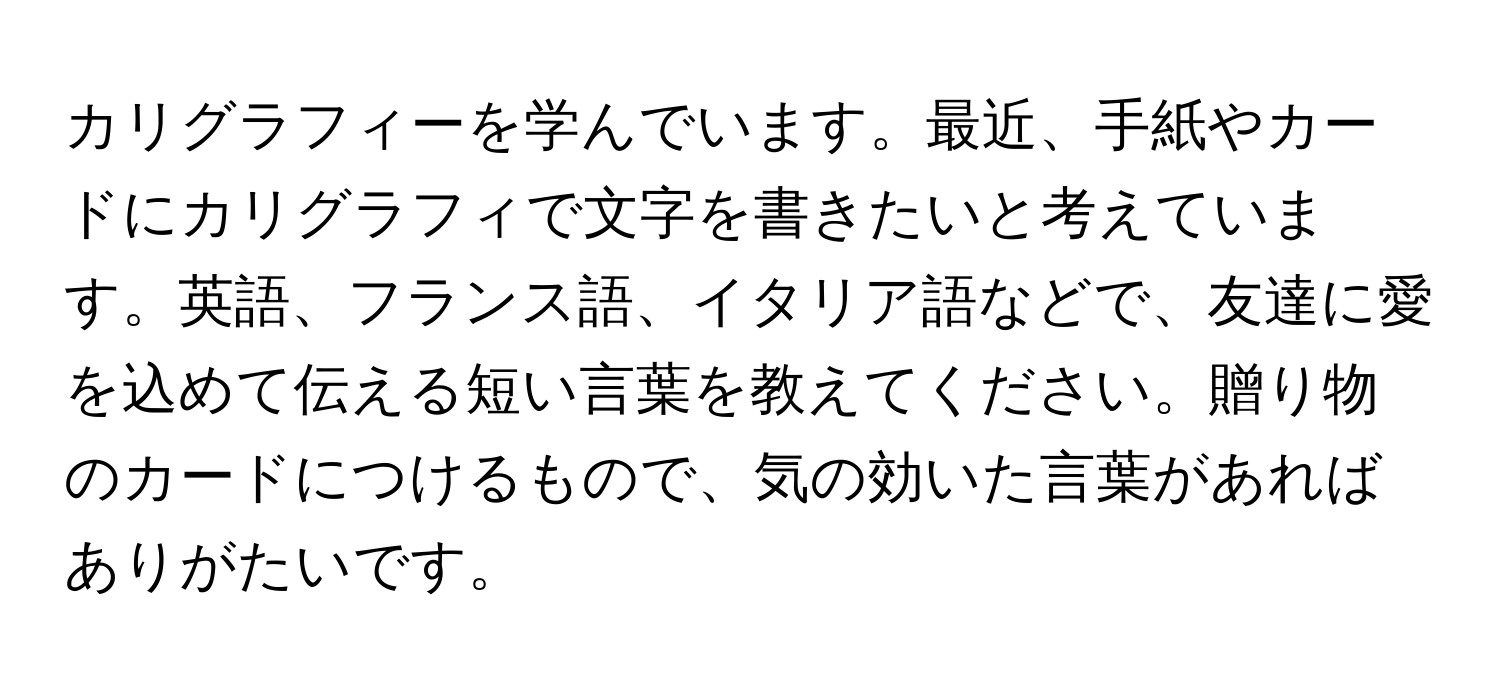 カリグラフィーを学んでいます。最近、手紙やカードにカリグラフィで文字を書きたいと考えています。英語、フランス語、イタリア語などで、友達に愛を込めて伝える短い言葉を教えてください。贈り物のカードにつけるもので、気の効いた言葉があればありがたいです。