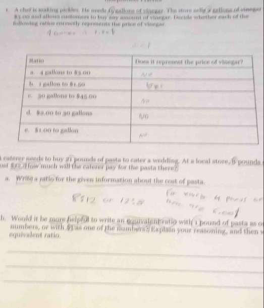 A chef is making pickles. He needs fy gallons of vinegar. The store sells a gallons of vinegar
$3 00 and allows sustomers to buy any amount of vinegar. Dscids whether eack of the 
fullowing ratios correctly represents the price of vinegar. 
A caterer needs to buy 21 pounds of pasta to cater a wedding. At a local store, B pounds c 
ost $12. H ow much will the caterer pay for the pasta there? 
a. Write a gatio for the given information about the cost of pasta. 
b. Would it be more helpful to write an equivalent ratio with 1 pound of pasta as of 
numbers, or with S p as one of the numbers?/Explain your reasoning, and then w 
equivalent ratio. 
_ 
_ 
_