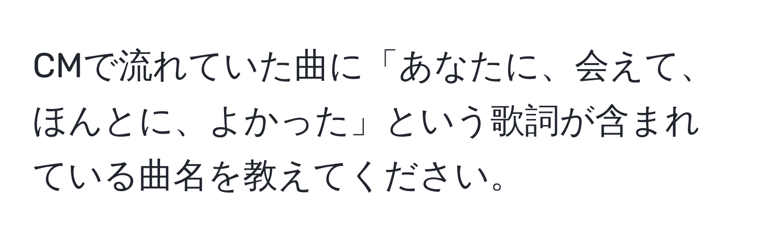 CMで流れていた曲に「あなたに、会えて、ほんとに、よかった」という歌詞が含まれている曲名を教えてください。