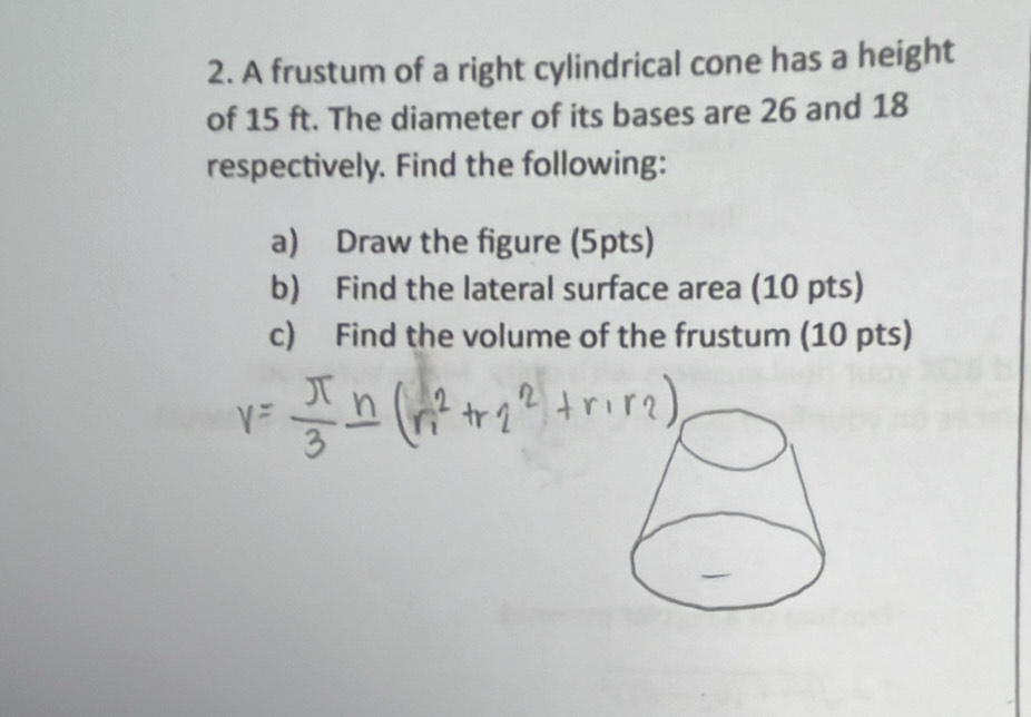 A frustum of a right cylindrical cone has a height 
of 15 ft. The diameter of its bases are 26 and 18
respectively. Find the following: 
a) Draw the figure (5pts) 
b) Find the lateral surface area (10 pts) 
c) Find the volume of the frustum (10 pts)