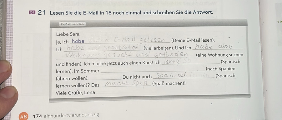 C4 21 Lesen Sie die E-Mail in 18 noch einmal und schreiben Sie die Antwort. 
1 
E-Mail senden 
Liebe Sara, 
ja, ich_ habe (Deine E-Mail lesen). 
Ich_ (viel arbeiten). Und ich_ 
_(eine Wohnung suchen 
und finden). Ich mache jetzt auch einen Kurs! Ich _(Spanisch 
lernen). Im Sommer _(nach Spanien 
fahren wollen). _Du nicht auch_ (Spanisch 
lernen wollen)? Das _(Spaß machen)! 
Viele Grüße, Lena 
AB 174 einhundertvierundsiebzig