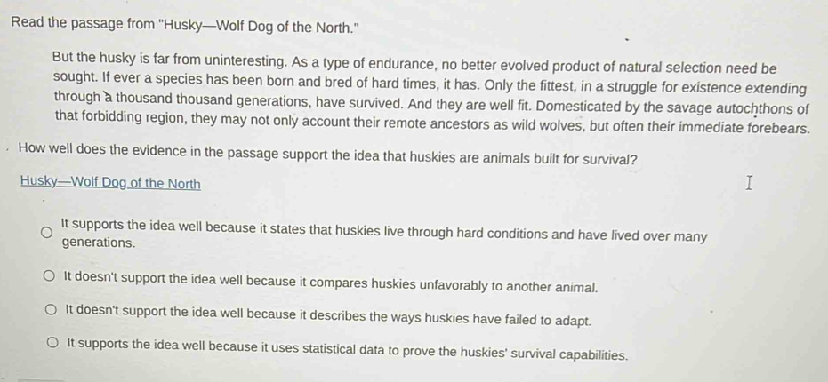 Read the passage from ''Husky—Wolf Dog of the North.''
But the husky is far from uninteresting. As a type of endurance, no better evolved product of natural selection need be
sought. If ever a species has been born and bred of hard times, it has. Only the fittest, in a struggle for existence extending
through a thousand thousand generations, have survived. And they are well fit. Domesticated by the savage autochthons of
that forbidding region, they may not only account their remote ancestors as wild wolves, but often their immediate forebears.
How well does the evidence in the passage support the idea that huskies are animals built for survival?
Husky—Wolf Dog of the North
It supports the idea well because it states that huskies live through hard conditions and have lived over many
generations.
It doesn't support the idea well because it compares huskies unfavorably to another animal.
It doesn't support the idea well because it describes the ways huskies have failed to adapt.
It supports the idea well because it uses statistical data to prove the huskies' survival capabilities.