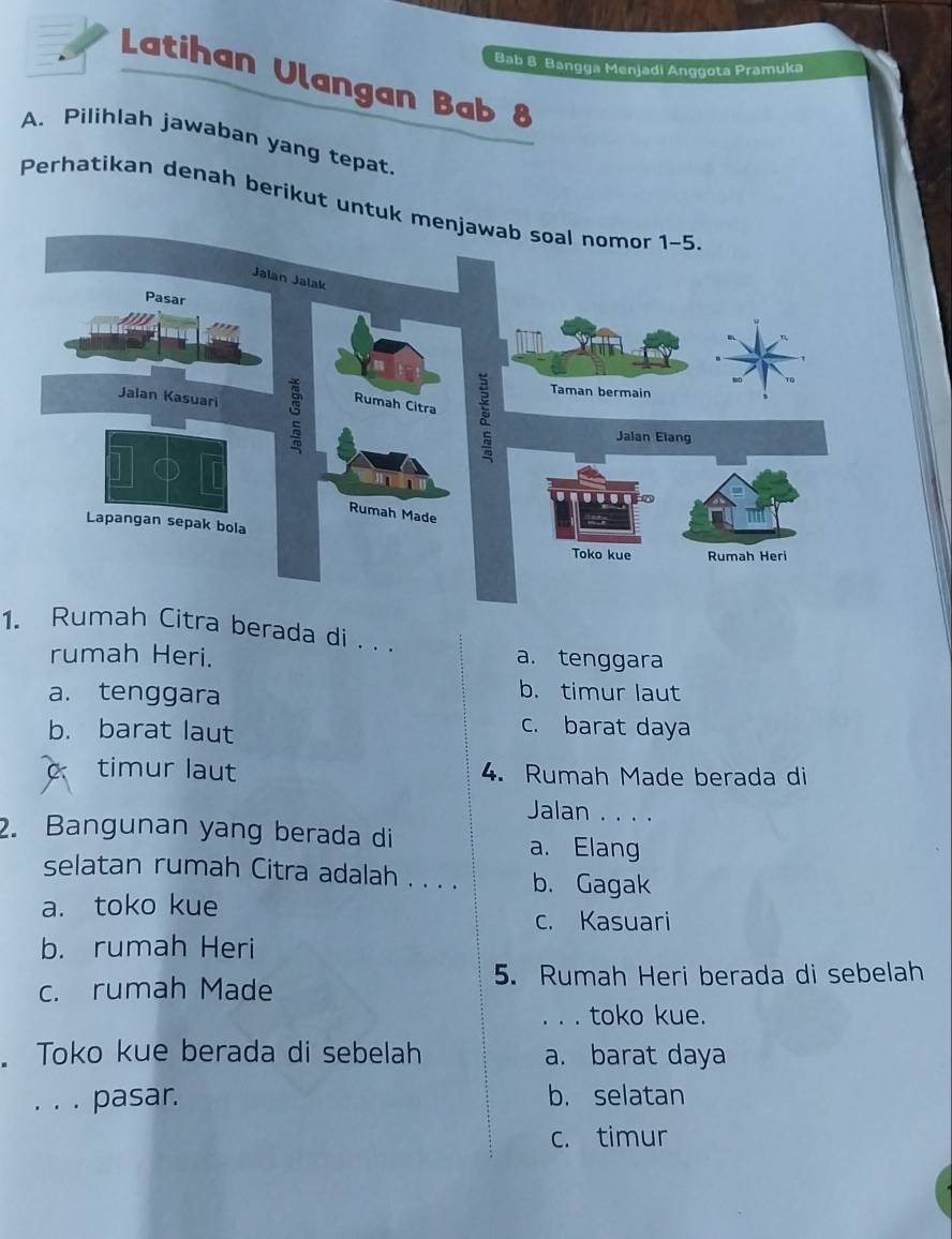 Bab B Bangga Menjadi Anggota Pramuka
Latihan Ulangan Bab 8
A. Pilihlah jawaban yang tepat.
Perhatikan denah berikut untuk
1. Rumah Citra berada di . . .
rumah Heri. a. tenggara
a. tenggara
b. timur laut
b. barat laut
c. barat daya
C timur laut 4. Rumah Made berada di
Jalan . . . .
2. Bangunan yang berada di
a. Elang
selatan rumah Citra adalah . . . . b. Gagak
a. toko kue
c. Kasuari
b. rumah Heri
5. Rumah Heri berada di sebelah
c. rumah Made
. . . toko kue.
. Toko kue berada di sebelah a. barat daya
. . . pasar. b. selatan
c. timur