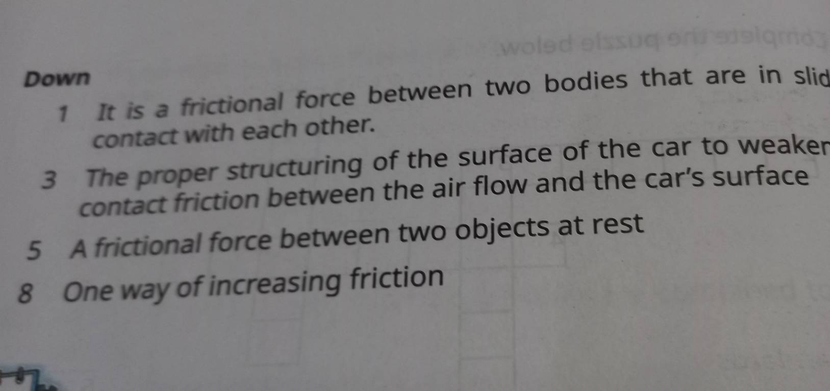 Down 
1 It is a frictional force between two bodies that are in slid 
contact with each other. 
3 The proper structuring of the surface of the car to weaker 
contact friction between the air flow and the car’s surface 
5 A frictional force between two objects at rest 
8 One way of increasing friction