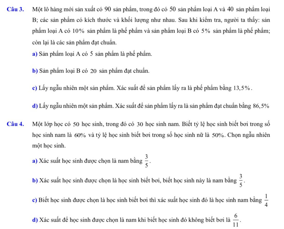 Một lô hàng mới sản xuất có 90 sản phẩm, trong đó có 50 sản phẩm loại A và 40 sản phẩm loại
B; các sản phẩm có kích thước và khối lượng như nhau. Sau khi kiểm tra, người ta thấy: sản
phẩm loại A có 10% sản phầm là phế phầm và sản phầm loại B có 5% sản phầm là phế phẩm;
còn lại là các sản phẩm đạt chuẩn.
a) Sản phầm loại A có 5 sản phầm là phế phẩm.
b) Sản phẩm loại B có 20 sản phẩm đạt chuẩn.
c) Lấy ngẫu nhiên một sản phẩm. Xác suất đề sản phầm lấy ra là phế phầm bằng 13,5%.
d) Lấy ngẫu nhiên một sản phẩm. Xác suất để sản phẩm lấy ra là sản phẩm đạt chuẩn bằng 86, 5%
Câu 4. Một lớp học có 50 học sinh, trong đó có 30 học sinh nam. Biết tỷ lệ học sinh biết bơi trong số
học sinh nam là 60% và tỷ lệ học sinh biết bơi trong số học sinh nữ là 50%. Chọn ngẫu nhiên
một học sinh.
a) Xác suất học sinh được chọn là nam bằng  3/5 . 
b) Xác suất học sinh được chọn là học sinh biết bơi, biết học sinh này là nam bằng  3/5 . 
c) Biết học sinh được chọn là học sinh biết bơi thì xác suất học sinh đó là học sinh nam bằng  1/4 
d) Xác suất để học sinh được chọn là nam khi biết học sinh đó không biết bơi là  6/11 .