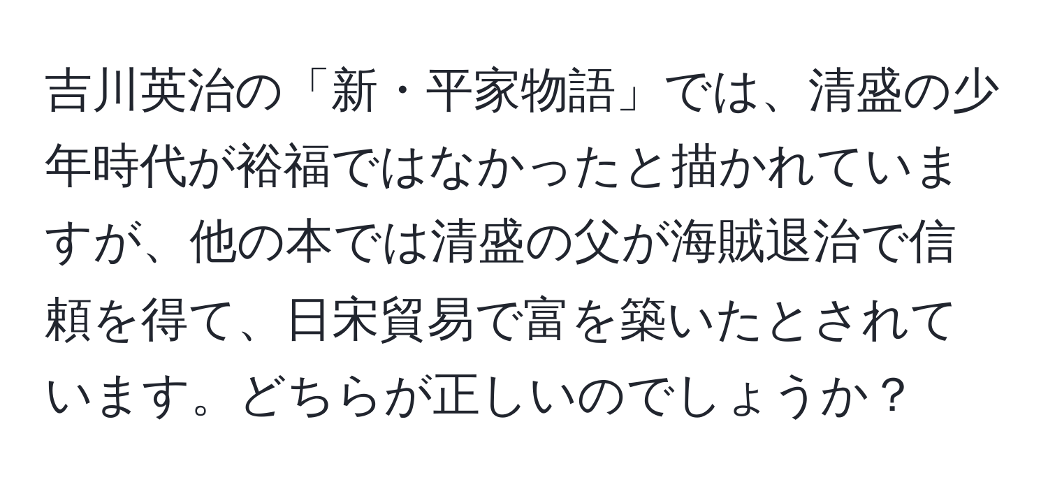 吉川英治の「新・平家物語」では、清盛の少年時代が裕福ではなかったと描かれていますが、他の本では清盛の父が海賊退治で信頼を得て、日宋貿易で富を築いたとされています。どちらが正しいのでしょうか？