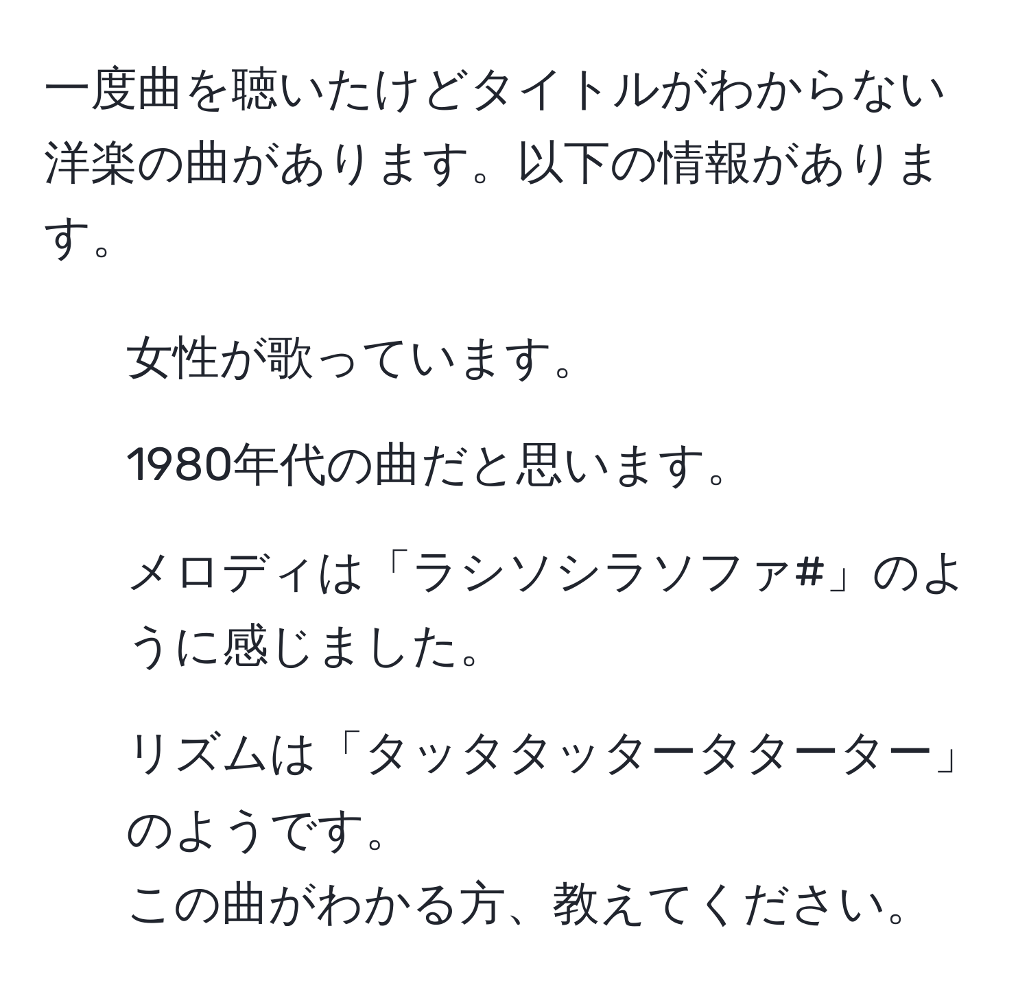 一度曲を聴いたけどタイトルがわからない洋楽の曲があります。以下の情報があります。  
- 女性が歌っています。  
- 1980年代の曲だと思います。  
- メロディは「ラシソシラソファ#」のように感じました。  
- リズムは「タッタタッタータターター」のようです。  
この曲がわかる方、教えてください。