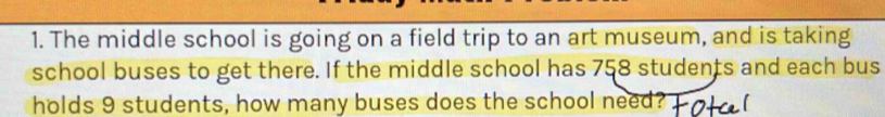 The middle school is going on a field trip to an art museum, and is taking 
school buses to get there. If the middle school has 758 students and each bus 
holds 9 students, how many buses does the school need?