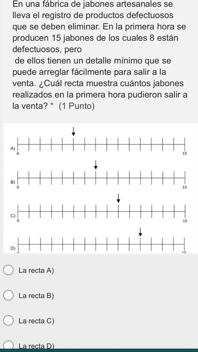 En una fábrica de jabones artesanales se
lleva el registro de productos defectuosos
que se deben eliminar. En la primera hora se
producen 15 jabones de los cuales 8 están
defectuosos, pero
de ellos tienen un detalle mínimo que se
puede arreglar fácilmente para salir a la
venta. ¿Cuál recta muestra cuántos jabones
realizados en la primera hora pudieron salir a
la venta? * (1 Punto)
La recta A)
La recta B)
La recta C)
La recta D)