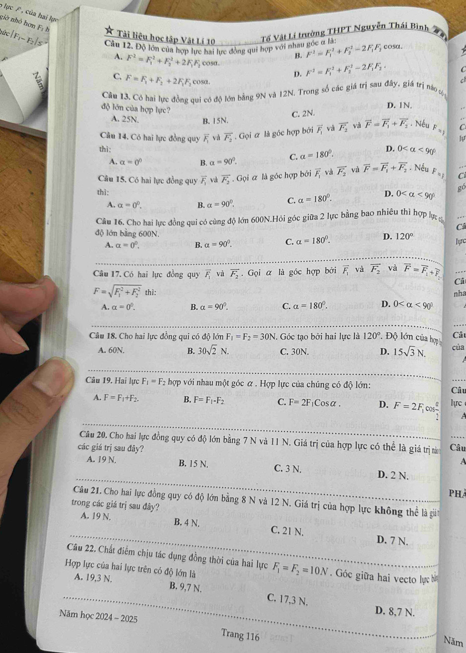 lực , của hai lực
giờ nhỏ hơn Fị
hức F_I-F
Tài liệu học tập Vật Lí 10 Tổ Vật Lí trường THPT Nguyễn Thái Bình
Câu 12. Độ lớn của hợp lực hai lực đồng qui hợp với nhau góc α là: cosa.
B. F^2=F_1^(2+F_2^2-2F_1)F_2
A. F^2=F_1^(2+F_2^2+2F_1)F_2 cosa.
D. F^2=F_1^(2+F_2^2-2F_1)F_2.
C
C. F=F_1+F_2+2F_1F_2 cosa.
c
Câu 13. Có hai lực đồng qui có độ lớn bằng 9N và 12N. Trong số các giá trị sau đây, giá trị nào 
độ lớn của hợp lực?
D. 1N.
C. 2N.
A. 25N. B. 15N.
Câu 14. Có hai lực đồng quy vector F_1 và vector F_2. Gọi α là góc hợp bởi vector F_1 và overline F_2 và vector F=vector F_1+vector F_2 Nếu F =1 C
lự
thì: alpha =180°. D. 0 <90°
A. alpha =0^0 B. alpha =90^0. C.
Câu 15. Có hai lực đồng quy vector F_1 và vector F_2· Goi α là góc hợp bởi overline F_1 và vector F_2 và vector F=vector F_1+vector F_2. Nếu F= C
thì: D. 0 <90° gó
A. alpha =0^0. B. alpha =90°.
C. alpha =180°.
Câu 16. Cho hai lực đồng qui có cùng độ lớn 600N.Hỏi góc giữa 2 lực bằng bao nhiêu thì hợp lực c
Câ
độ lớn bằng 600N.
C. alpha =180°. D. 120°
A. alpha =0^0. B. alpha =90^0. lực
Câu 17. Có hai lực đồng quy vector F_1 và vector F_2. Gọi α là góc hợp bởi vector F_1 và vector F_2 và vector F=vector F_1+overline F_2. Câ
F=sqrt (F_1)^2+F_2^2this
nha
D.
A. alpha =0^0. B. alpha =90^0. C. alpha =180°. 0 <90°
Câu 18. Cho hai lực đồng qui có độ lớn F_1=F_2=30N. Góc tạo bởi hai lực là 120° *  Độ lớn của hợp Câu
A. 60N. B. 30sqrt(2)N. C. 30N. D. 15sqrt(3)N. của
Câu 19. Hai lực F_1=F_2 hợp với nhau một góc α . Hợp lực của chúng có độ lớn:
Câu
A. F=F_1+F_2. B. F=F_1-F_2 C. F=2F_1Cosalpha . D. F=2F_1cos frac alpha  lực
A
Câu 20. Cho hai lực đồng quy có độ lớn bằng 7 N và 11 N. Giá trị của hợp lực có thể là giá trị nàn
các giá trị sau đây? Câu
A
A. 19 N. B. 15 N. C. 3 N. D. 2 N.
Phả
Câu 21. Cho hai lực đồng quy có độ lớn bằng 8 N và 12 N. Giá trị của hợp lực không thể là giản
trong các giá trị sau đây?
A. 19 N. B. 4 N. C. 21 N.
D. 7 N.
Câu 22. Chất điểm chịu tác dụng đồng thời của hai lực F_1=F_2=10N. Góc giữa hai vecto lực bì
Hợp lực của hai lực trên có độ lớn là
A. 19,3 N. B. 9,7 N. C. 17,3 N.
D. 8,7 N.
Năm học 2024 - 2025
Trang 116
Năm