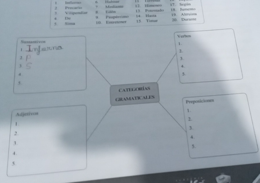 Infierno 6. Habitar 
2 Precario 7 Mediante 12. Himeneo 17. Según 
3 Vilipendiar 8. Edén 13 Potentado 18. Jumento 
4 De 9. Paupérrimo 14. Hasta 19. Altruista 
5. Sima 10. Entretener 15. Timar 20. Durante 
Verbos 
Sustantivos 
1. 
1. 
2. 
2. 
3. 
3. 
4. 
4 
5. 
5. 
Categorías 
GRAMATICALES 
Preposiciones 
1. 
Adjetivos 
2. 
1 . 
3. 
2. 
4. 
3. 
5. 
4. 
5.