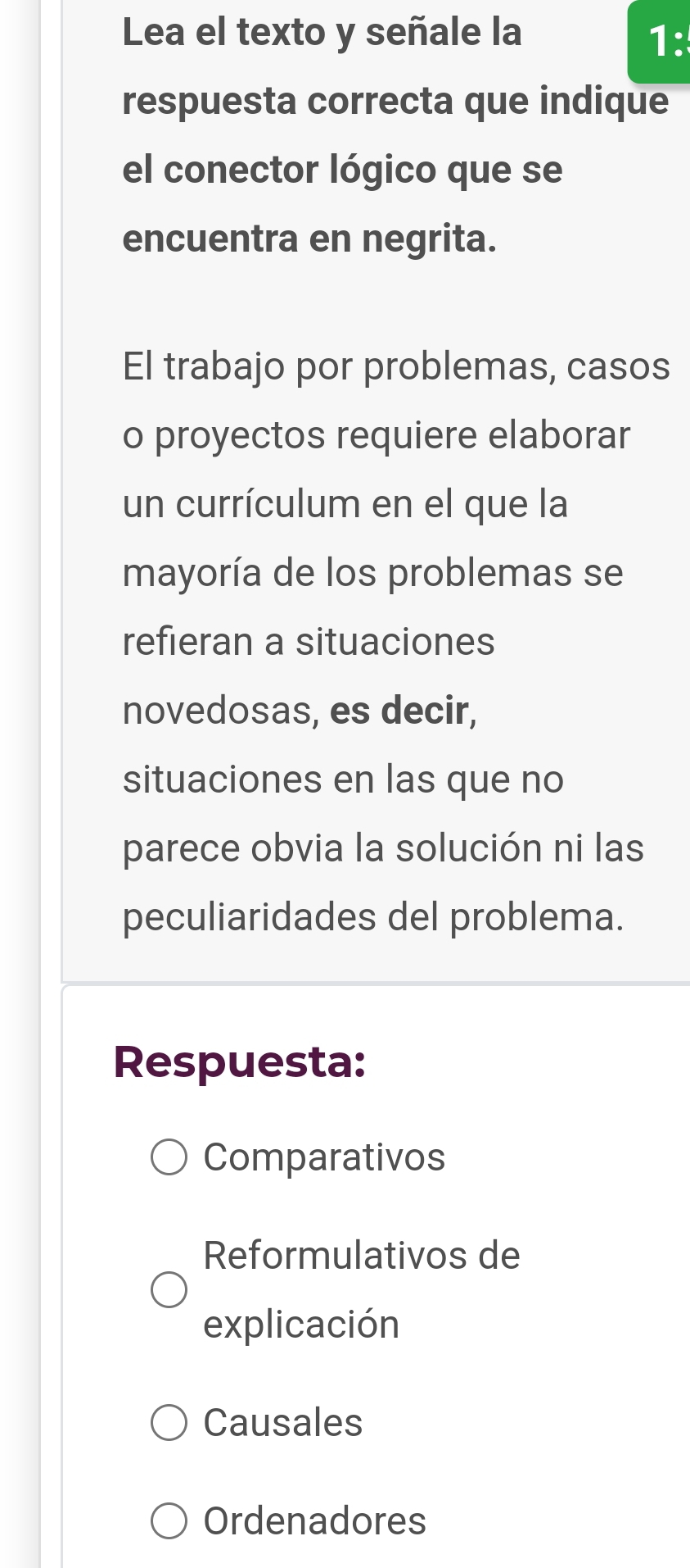 Lea el texto y señale la 1^(·) 
respuesta correcta que indique
el conector lógico que se
encuentra en negrita.
El trabajo por problemas, casos
o proyectos requiere elaborar
un currículum en el que la
mayoría de los problemas se
refieran a situaciones
novedosas, es decir,
situaciones en las que no
parece obvia la solución ni las
peculiaridades del problema.
Respuesta:
Comparativos
Reformulativos de
explicación
Causales
Ordenadores