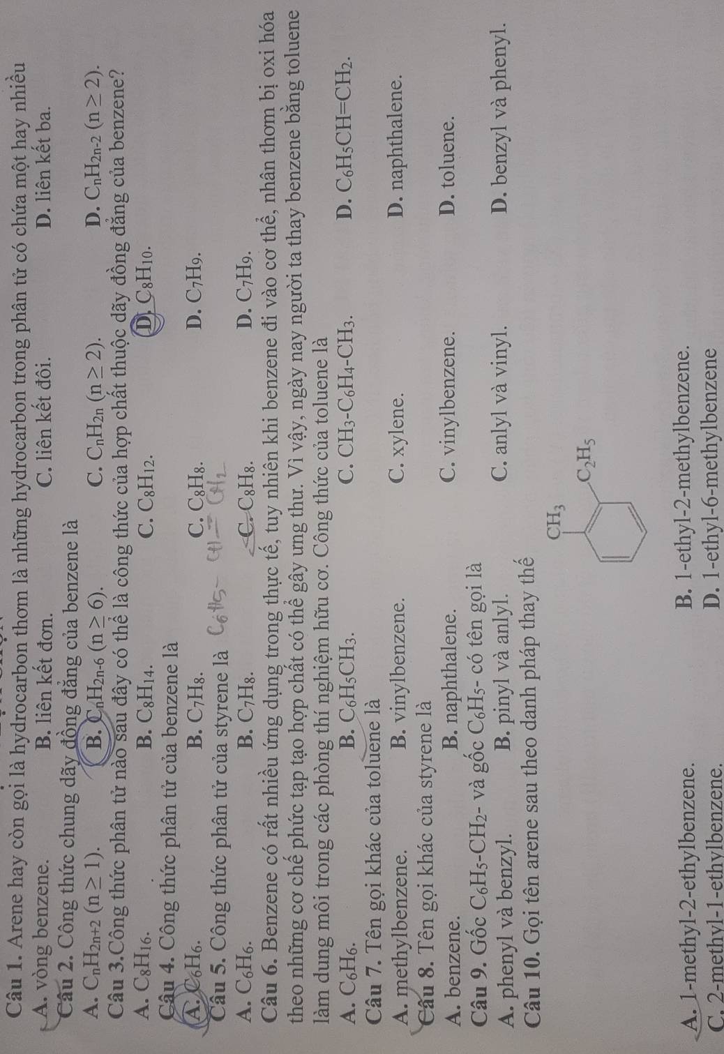 Arene hay còn gọi là hydrocarbon thơm là những hydrocarbon trong phân tử có chứa một hay nhiều
A. vòng benzene. B. liên kết đơn. C. liên kết đôi. D. liên kết ba.
Câu 2. Công thức chung dãy đồng đẳng của benzene là
A. C_nH_2n+2(n≥ 1). B. C _nH_2n-6(n≥ 6). C. C_nH_2n(n≥ 2). D. C_nH_2n-2(n≥ 2).
Câu 3.Công thức phân tử nào sau đây có thể là công thức của hợp chất thuộc dãy đồng đẳng của benzene?
A. C_8H_16. B. C₈H14. C. C_8H_12. D C_8H_10.
Câu 4. Công thức phân tử của benzene là
A. C₆H₆. B. C_7H_8. C. C_8H_8. D. C_7H_9.
Câu 5. Công thức phân tử của styrene là
A. C₆H6. B. C_7H_8. C. C_8H_8 D D. C_7H_9.
Câu 6. Benzene có rất nhiều ứng dụng trong thực tế, tuy nhiên khi benzene đi vào cơ thể, nhân thơm bị oxi hóa
theo những cơ chế phức tạp tạo hợp chất có thể gây ưng thư. Vì vậy, ngày nay người ta thay benzene bằng toluene
làm dung môi trong các phòng thí nghiệm hữu cơ. Công thức của toluene là
A. C₆H₆. B. C₆H₅CH3. C. CH_3-C_6H_4-CH_3. D. C_6H_5CH=CH_2.
Câu 7. Tên gọi khác của toluene là
A. methylbenzene. B. vinylbenzene. C. xylene. D. naphthalene.
Câu 8. Tên gọi khác của styrene là
A. benzene. B. naphthalene. C. vinylbenzene. D. toluene.
Câu 9. Gốc C_6H_5-CH_2- - và gốc C₆H₅- có tên gọi là
A. phenyl và benzyl. B. pinyl và anlyl. C. anlyl và vinyl. D. benzyl và phenyl.
Câu 10. Gọi tên arene sau theo danh pháp thay thế
A. 1-methyl-2-ethylbenzene. B. 1-ethyl-2-methylbenzene.
C. 2-methvl-1-ethylbenzene. D. 1-ethyl-6-methylbenzene