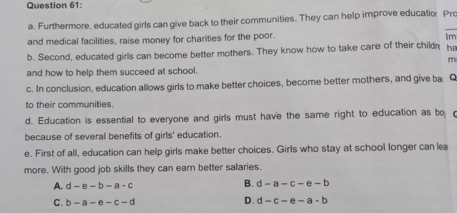 Furthermore, educated girls can give back to their communities. They can help improve education Pro
and medical facilities, raise money for charities for the poor.
Im
b. Second, educated girls can become better mothers. They know how to take care of their childre ha
m
and how to help them succeed at school.
c. In conclusion, education allows girls to make better choices, become better mothers, and give ba( Q
to their communities.
d. Education is essential to everyone and girls must have the same right to education as bo (
because of several benefits of girls' education.
e. First of all, education can help girls make better choices. Girls who stay at school longer can lear
more. With good job skills they can earn better salaries.
A. d-e-b-a-c B. d-a-c-e-b
D.
C. b-a-e-c-d d-c-e-a-b