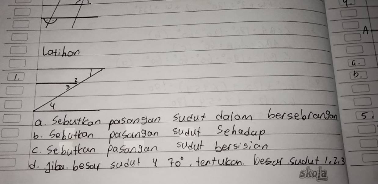 A 
Latihon 
G. 
1. 
b. 
a Sebutkan pasangan sudut dalam bersebrangon 5
6. Sebuttan pasangan sudut Sehadap 
C. Sebuttan pasangan sudut bersisian 
d. Jibe besar sudul y 70° ,tentulon. besar sudut 1. 2. 3