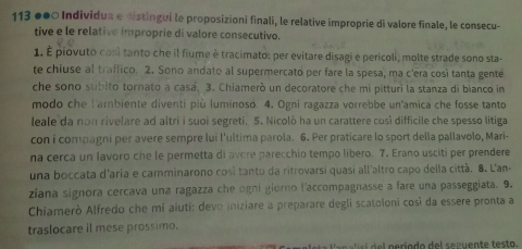 113 ●●0 Individua e distingui le proposizioni finali, le relative improprie di valore finale, le consecu- 
tive e le relative improprie di valore consecutivo. 
1. É piovuto cosi tanto che il fiume è tracimato: per evitare disagi e pericoli, molte strade sono sta- 
te chiuse al traffico. 2. Sono andato al supermercato per fare la spesa, ma c'era così tanta gente 
che sono subito tornato a casa. 3. Chiamerò un decoratore che mi pitturi la stanza di bianco in 
modo che l'ambiente diventi più luminoso. 4. Ogni ragazza vorrebbe un'amica che fosse tanto 
leale da non rivelare ad altri i suoi segreti. 5. Nicolò ha un carattere così difficile che spesso litiga 
con i compagni per avere sempre lui l'ultima parola. 6. Per praticare lo sport della pallavolo, Mari- 
na cerca un lavoro che le permetta di avere parecchio tempo libero. 7. Erano usciti per prendere 
una boccata d'aría e camminarono cosi tanto da rifrovarsi quasi all'altro capo della città. 8. L'an 
ziana signora cercava una ragazza che ogni giorno l'accompagnasse a fare una passeggiata. 9. 
Chiamerò Alfredo che mi aiuti: devo iniziare a preparare degli scatoloni così da essere pronta a 
traslocare il mese prossimo.