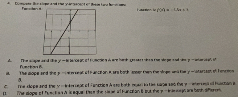 Compare the slope and the y-intercept of these two functions:
Function Function B: f(x)=-1.5x+3
A. The slope and the y —intercept of Function A are both greater than the slope and the y —intercept of
Function B.
B. The slope and the y —intercept of Function A are both lesser than the slope and the y —intercept of Function
B.
C. The slope and the y —intercept of Function A are both equal to the slope and the y —intercept of Function B.
D. The slope of Function A is equal than the slope of Function B but the y —intercept are both different.