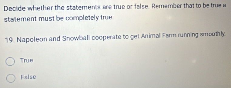 Decide whether the statements are true or false. Remember that to be true a
statement must be completely true.
19. Napoleon and Snowball cooperate to get Animal Farm running smoothly.
True
False