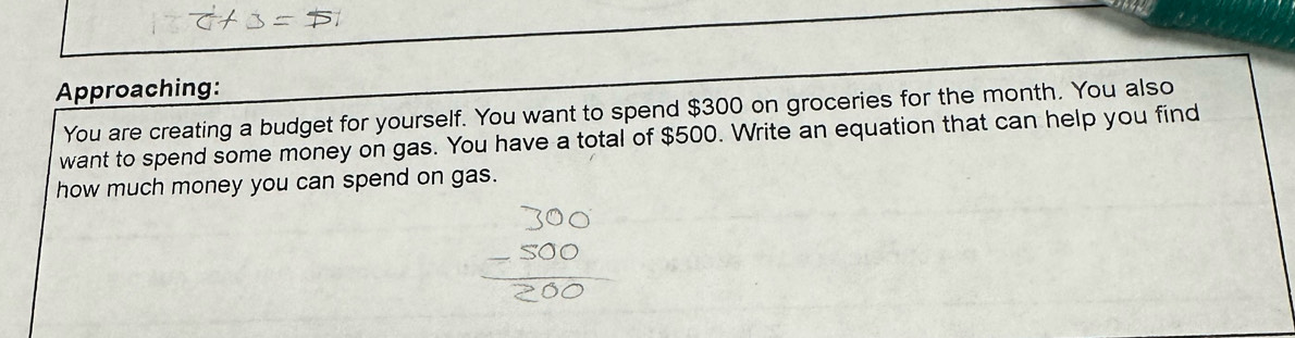 Approaching: 
You are creating a budget for yourself. You want to spend $300 on groceries for the month. You also 
want to spend some money on gas. You have a total of $500. Write an equation that can help you find 
how much money you can spend on gas.