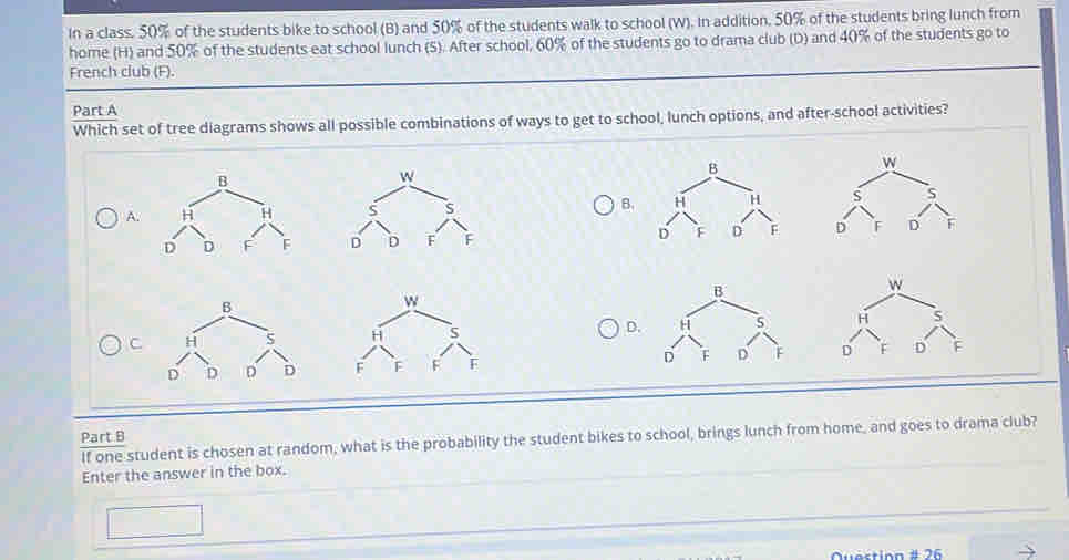 In a class. 50% of the students bike to school (B) and 50% of the students walk to school (W). In addition, 50% of the students bring lunch from
home (H) and 50% of the students eat school lunch (5). After school, 60% of the students go to drama club (D) and 40% of the students go to
French club (F).
Part A
Which set of tree diagrams shows all possible combinations of ways to get to school, lunch options, and after-school activities?
B.
A.

D.
C

Part B If one student is chosen at random, what is the probability the student bikes to school, brings lunch from home, and goes to drama club?
Enter the answer in the box.
srinn # 26