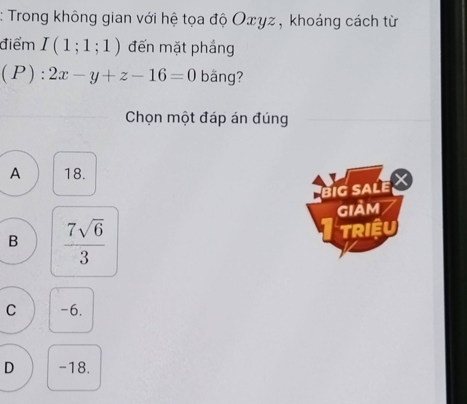 Trong không gian với hệ tọa độ Oxγz , khoảng cách từ
điểm I(1;1;1) đến mặt phẳng
(P): 2x-y+z-16=0 bǎng?
Chọn một đáp án đúng
A 18.
BIG SALE X
GIảm
B
 7sqrt(6)/3 
TRIệU
C -6.
D -18.