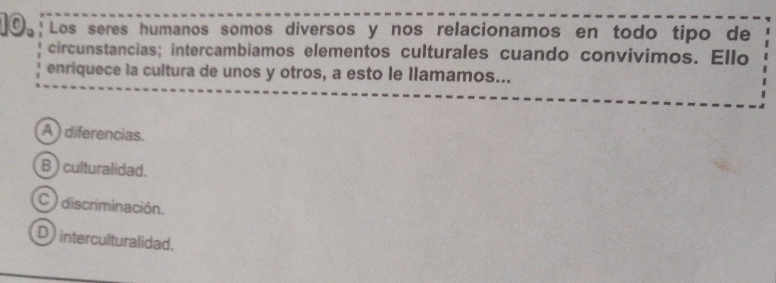 Los seres humanos somos diversos y nos relacionamos en todo tipo de
circunstancias; intercambiamos elementos culturales cuando convivimos. Ello
enriquece la cultura de unos y otros, a esto le llamamos...
A ) diferencias.
B ) culturalidad.
C ) discriminación.
D interculturalidad.