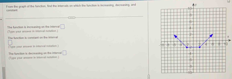 From the graph of the function, find the intervals on which the function is increasing, decreasing, and 
constant 
The function is increasing on the interval □. 
(Type your answer in interval notation.) 
The function is constant on the interval
x
(Type your answer in interval notation.) 
The function is decreasing on the interval □. 
(Type your answer in interval notation.)