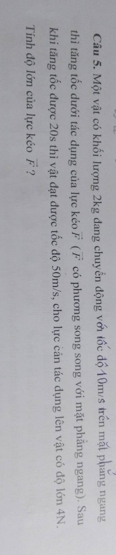 Một vật có khối lượng 2kg đang chuyển động với tốc độ 10m/s trên mặt pháng ngang 
thì tăng tốc dưới tác dụng của lực kéo vector F ( F có phương song song với mặt phẳng ngang). Sau 
khi tăng tốc được 20s thì vật đạt được tốc độ 50m/s, cho lực cản tác dụng lên vật có độ lớn 4N. 
Tính độ lớn của lực kéo vector F ?