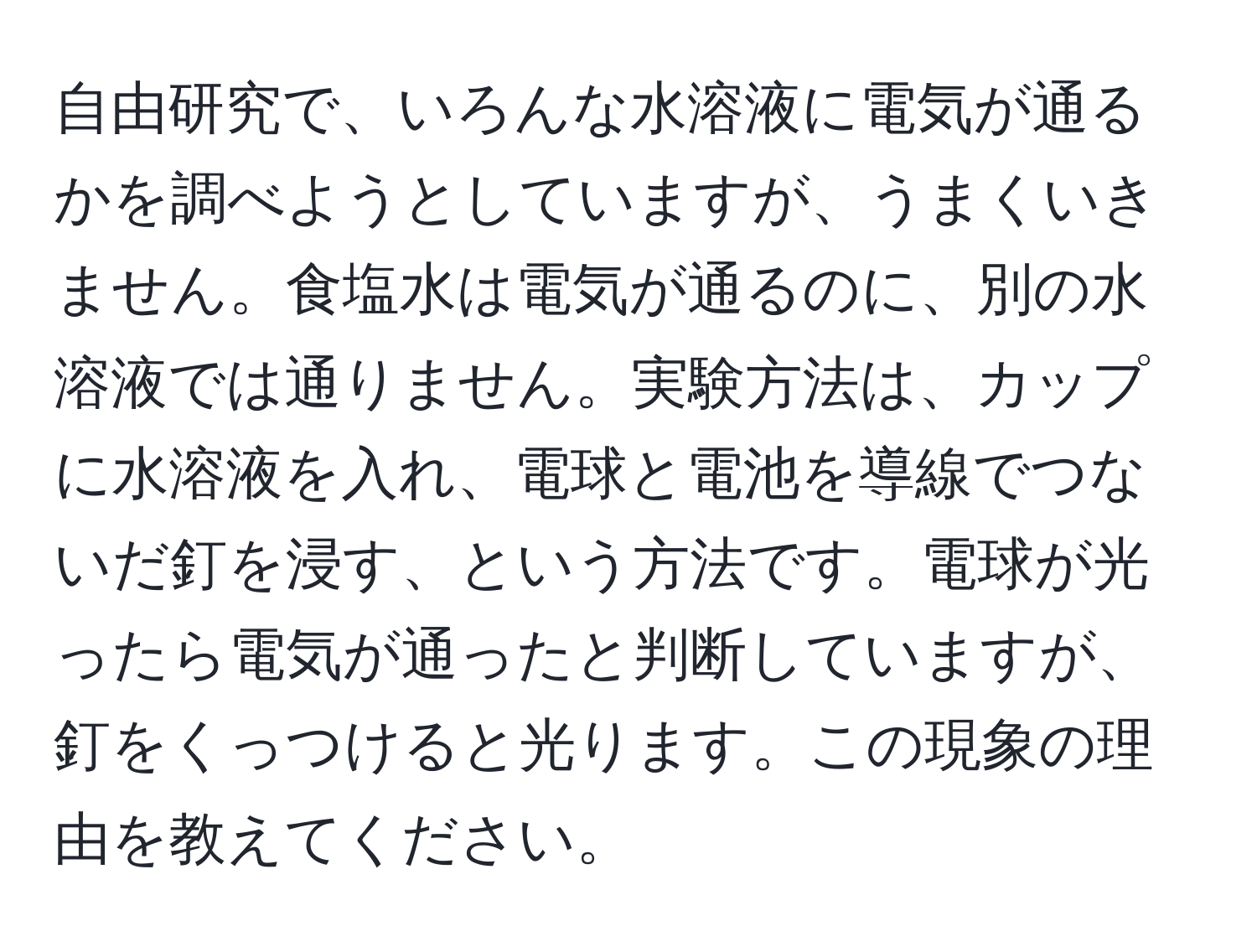 自由研究で、いろんな水溶液に電気が通るかを調べようとしていますが、うまくいきません。食塩水は電気が通るのに、別の水溶液では通りません。実験方法は、カップに水溶液を入れ、電球と電池を導線でつないだ釘を浸す、という方法です。電球が光ったら電気が通ったと判断していますが、釘をくっつけると光ります。この現象の理由を教えてください。