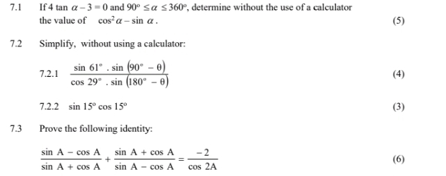 7.1 If 4tan alpha -3=0 and 90°≤ alpha ≤ 360° , determine without the use of a calculator 
the value of cos^2alpha -sin alpha. 
(5) 
7.2 Simplify, without using a calculator: 
7.2.1  (sin 61°· sin (90°-θ ))/cos 29°· sin (180°-θ )  (4) 
7.2.2 sin 15°cos 15°
(3) 
7.3 Prove the following identity:
 (sin A-cos A)/sin A+cos A + (sin A+cos A)/sin A-cos A = (-2)/cos 2A  (6)