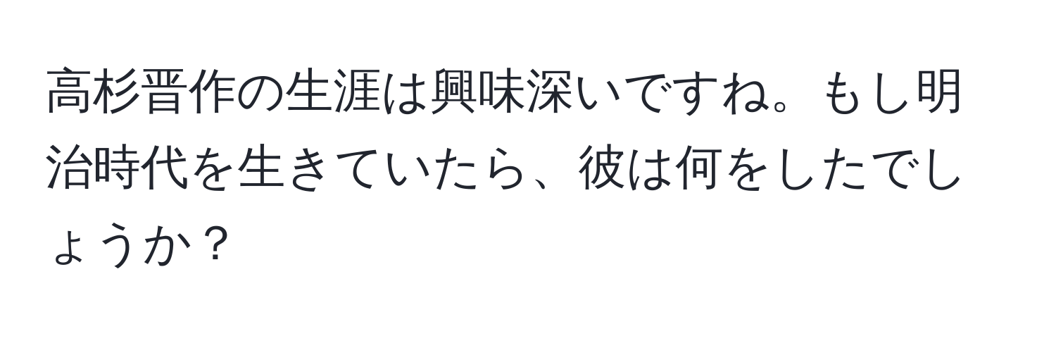 高杉晋作の生涯は興味深いですね。もし明治時代を生きていたら、彼は何をしたでしょうか？