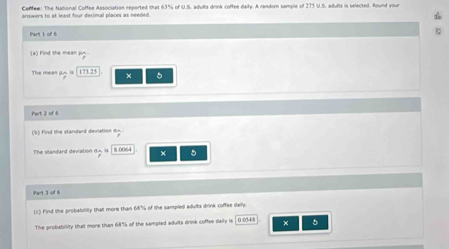 Coffee: The National Coffee Association reported that 63% of U.S. adults drink coffee daily. A random sample of 275 U.S. adults is selected. Round your 
answers to at least four decimal places as needed. 
a 
Part 1 of 6 
(a) Find the mean μ. 
The mean μA is 173.25 × 5
Part 2 of 6 
(b) Find the standard deviation 6A. 
The standard deviation d is 8.0064 × 5
Part 3 of 6 
(c) Find the probability that more than 68% of the sampled adults drink coffee daily. 
The probability that more than 68% of the sampled adults drink coffee daily is 0.0548 ×