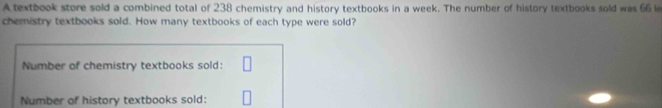 A textbook store sold a combined total of 238 chemistry and history textbooks in a week. The number of history textbooks sold was 66 le 
chemistry textbooks sold. How many textbooks of each type were sold? 
Number of chemistry textbooks sold: □ 
Number of history textbooks sold: