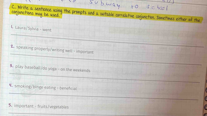 conjunctions a 
C. Write a sente prompts and a su correlative conjunction. Sometimes either of the 
_ 
I. Laura/Sylvia - went 
_ 
_ 
2. speaking properly/writing well - important 
_ 
3. play baseball/do yoga - on the weekends 
_ 
4. smoking/binge eating - beneficial 
5. important - fruits/vegetables 
_