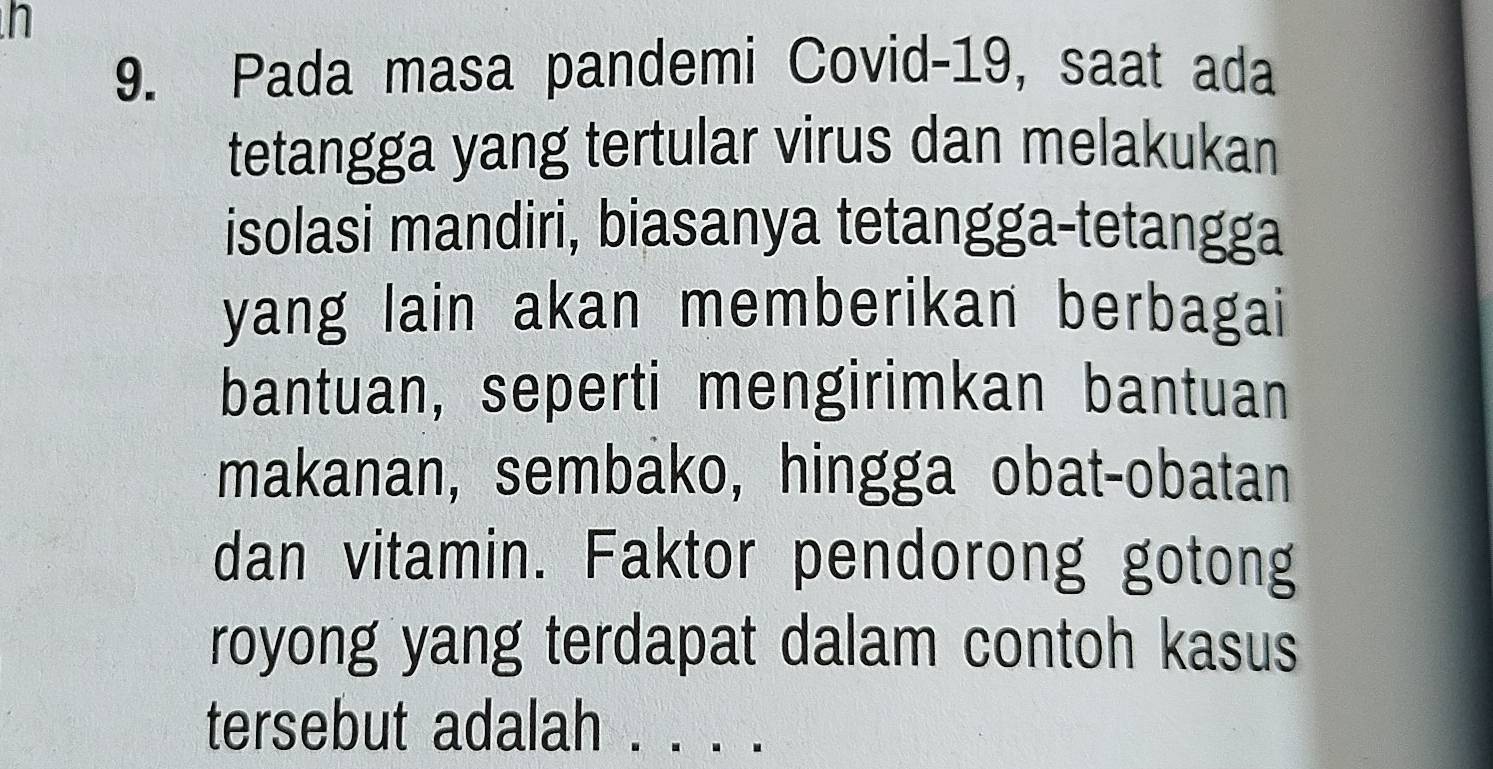 Pada masa pandemi Covid-19, saat ada 
tetangga yang tertular virus dan melakukan 
isolasi mandiri, biasanya tetangga-tetangga 
yang lain akan memberikan berbagai 
bantuan, seperti mengirimkan bantuan 
makanan, sembako, hingga obat-obatan 
dan vitamin. Faktor pendorong gotong 
royong yang terdapat dalam contoh kasus 
tersebut adalah_