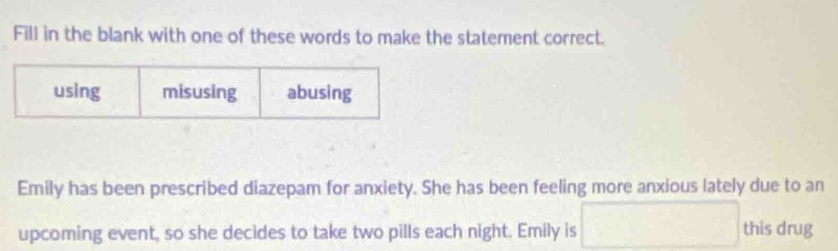 Fill in the blank with one of these words to make the statement correct.
using misusing abusing
Emily has been prescribed diazepam for anxiety. She has been feeling more anxious lately due to an
upcoming event, so she decides to take two pills each night. Emily is this drug