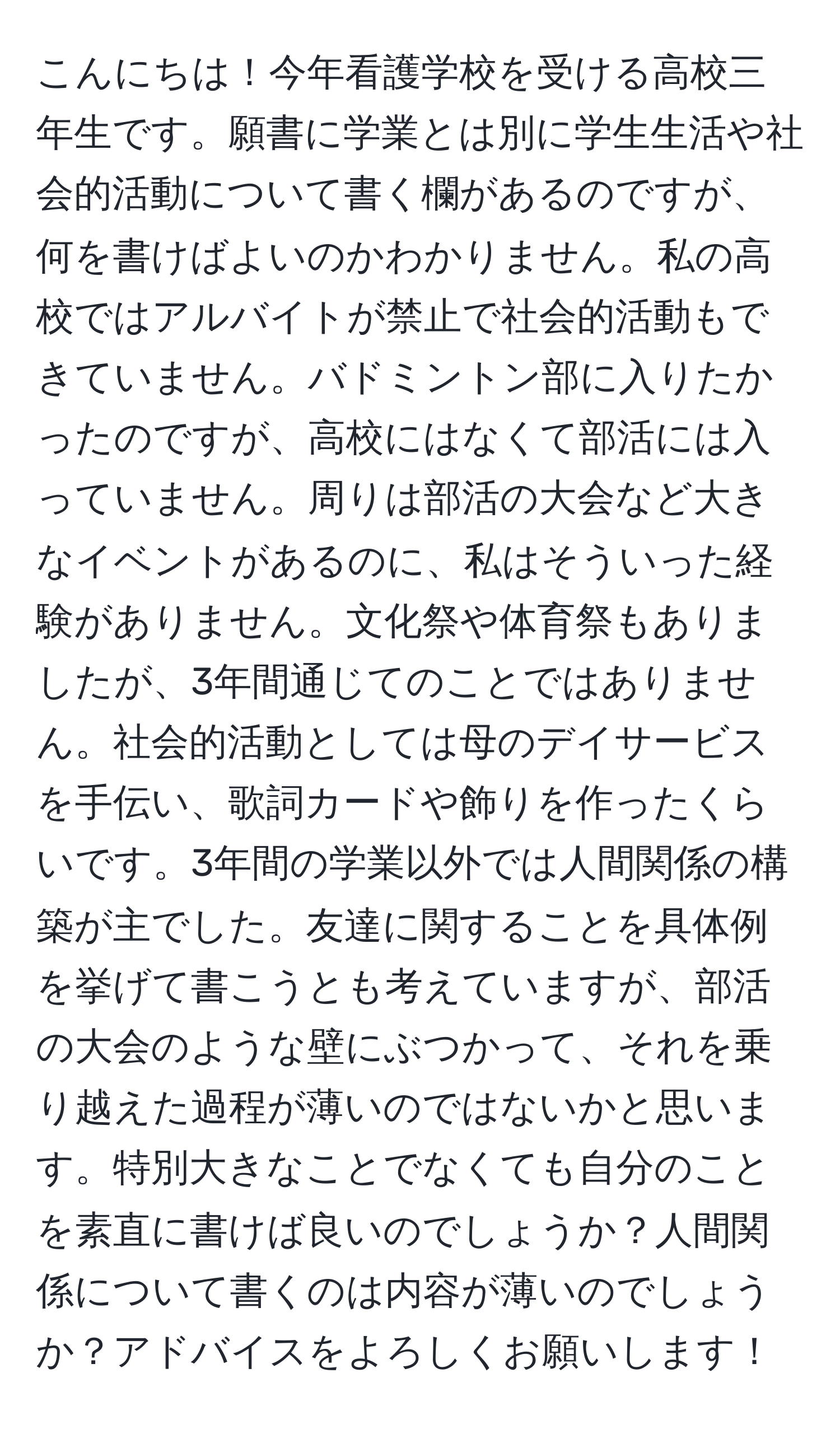 こんにちは！今年看護学校を受ける高校三年生です。願書に学業とは別に学生生活や社会的活動について書く欄があるのですが、何を書けばよいのかわかりません。私の高校ではアルバイトが禁止で社会的活動もできていません。バドミントン部に入りたかったのですが、高校にはなくて部活には入っていません。周りは部活の大会など大きなイベントがあるのに、私はそういった経験がありません。文化祭や体育祭もありましたが、3年間通じてのことではありません。社会的活動としては母のデイサービスを手伝い、歌詞カードや飾りを作ったくらいです。3年間の学業以外では人間関係の構築が主でした。友達に関することを具体例を挙げて書こうとも考えていますが、部活の大会のような壁にぶつかって、それを乗り越えた過程が薄いのではないかと思います。特別大きなことでなくても自分のことを素直に書けば良いのでしょうか？人間関係について書くのは内容が薄いのでしょうか？アドバイスをよろしくお願いします！