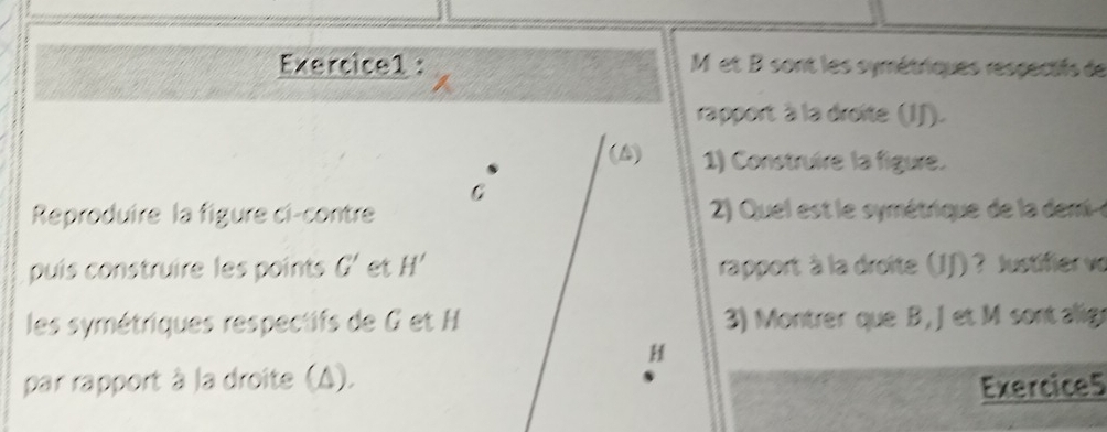 M et B sont les symétriques respectifs de 
rapport à la droite (IJ). 
(A) 1) Construire la figure. 
C 
Reproduire la figure ci-contre 2) Quel est le symétrique de la deme 
puís construire les points G' et H' rapport à la droite (IJ) ? Justifier vo 
les symétriques respectifs de G et H 3) Montrer que B, Jet M sont alig
H
par rapport à la droite (A). 
Exercice5