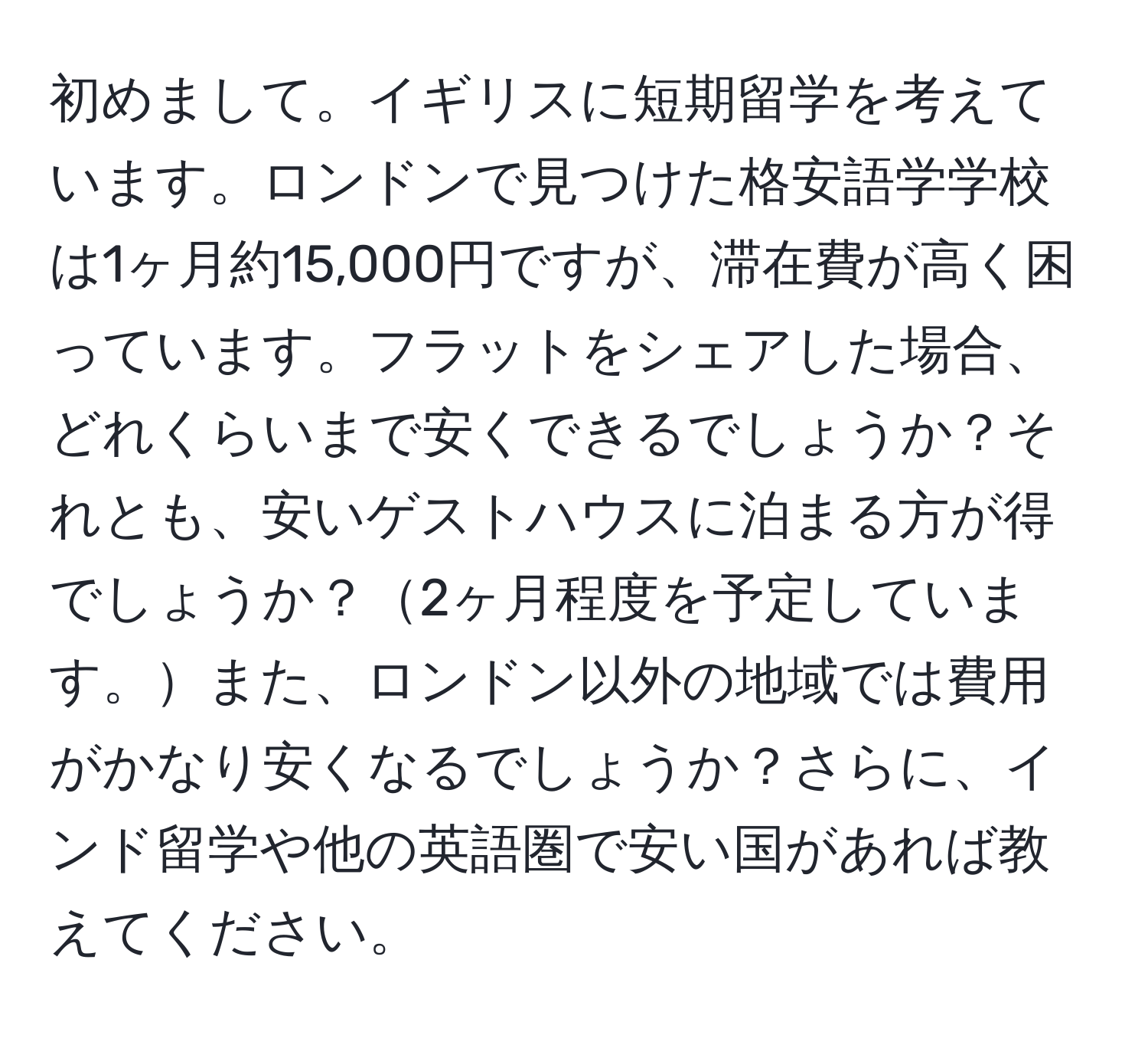 初めまして。イギリスに短期留学を考えています。ロンドンで見つけた格安語学学校は1ヶ月約15,000円ですが、滞在費が高く困っています。フラットをシェアした場合、どれくらいまで安くできるでしょうか？それとも、安いゲストハウスに泊まる方が得でしょうか？2ヶ月程度を予定しています。また、ロンドン以外の地域では費用がかなり安くなるでしょうか？さらに、インド留学や他の英語圏で安い国があれば教えてください。