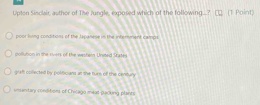 Upton Sinclair, author of The Jungle, exposed which of the following...? (1 Point)
poor living conditions of the Japanese in the internment camps
pollution in the rivers of the western United States
graft collected by politicians at the turn of the century
unsanitary conditions of Chicago meat-packing plants