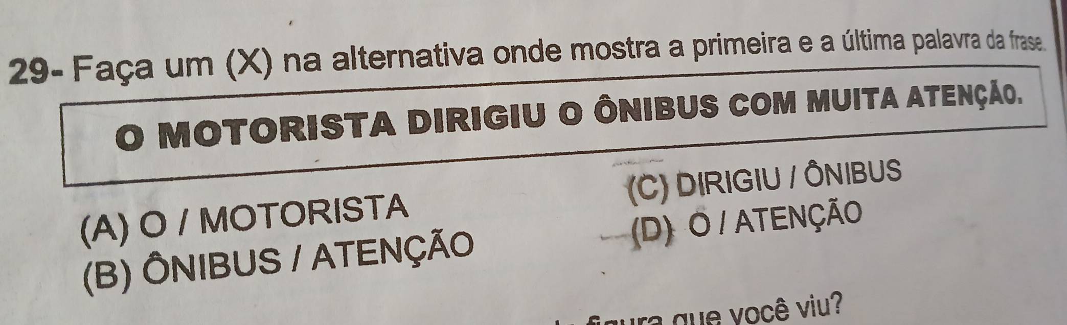 29- Faça um (X) na alternativa onde mostra a primeira e a última palavra da frase.
Motorista DirigiU O ÔNibuS cOM Muita atenção.
(A) O / MOTORISTA (C) DIRIGIU / ÔNIBUS
(D) O / ATENÇÃO
(B) ÔNIBUS / ATENÇÃO
igura que você viu?