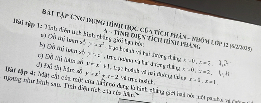 Bài tập ứng dụng hình học của tích phân - nhóm lớp 12 (6/2/2025)
Bài tập 1: Tính diện tích hình phẳng giới hạn bởi:
A - TÍNH DIệN tícH Hình pháng
a) Đồ thị hàm số y=x^2 , trục hoành và hai đường thắng x=0, x=2.
b) Đồ thị hàm số y=e^x , trục hoành và hai đường thắng x=0, x=2.
c) Đồ thị hàm số y=x^3+1 , trục hoành và hai đường thắng x=0, x=1.
d) Đồ thị hàm số y=x^2+x-2 và trục hoành.
Bài tập 4: Mặt cắt của một cửa hằm có dạng là hình phẳng giới hạn bởi một parabol và đườg
ngang như hình sau. Tính diện tích của cửa hầm.